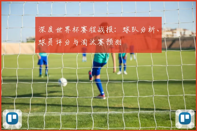 深度世界杯赛程战报：球队分析、球员评分与淘汰赛预测