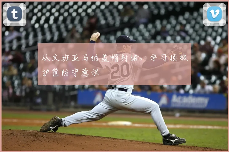 从文班亚马的盖帽封堵,学习顶级护筐防守意识