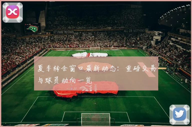 夏季转会窗口最新动态：重磅交易与球员动向一览
