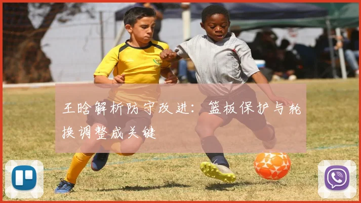 王晗解析防守改进：篮板保护与轮换调整成关键