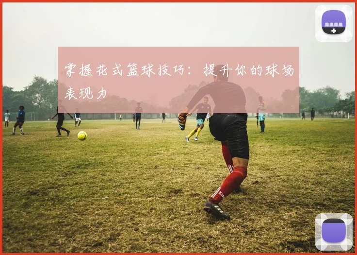 掌握花式篮球技巧：提升你的球场表现力