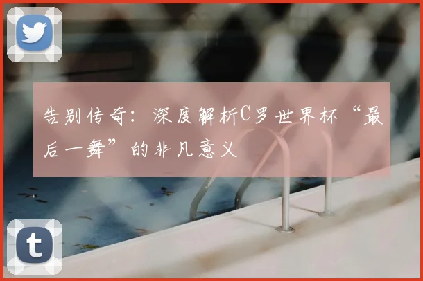 告别传奇:深度解析C罗世界杯“最后一舞”的非凡意义