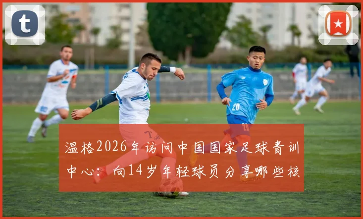 温格2026年访问中国国家足球青训中心:向14岁年轻球员分享哪些核心经验与实战建议?