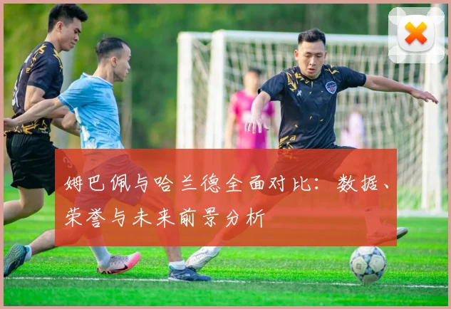 姆巴佩与哈兰德全面对比：数据、荣誉与未来前景分析