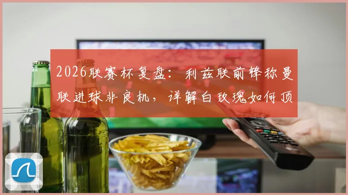 2026联赛杯复盘:利兹联前锋称曼联进球非良机,详解白玫瑰如何顶住红魔强攻并保持悬念