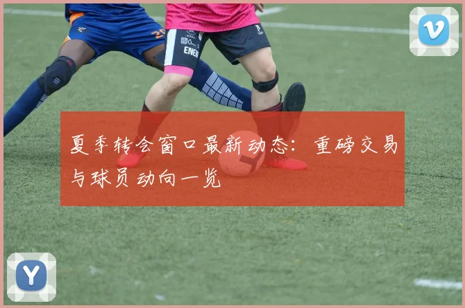 夏季转会窗口最新动态：重磅交易与球员动向一览
