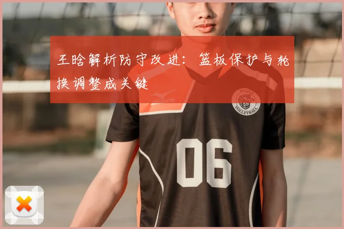 王晗解析防守改进：篮板保护与轮换调整成关键