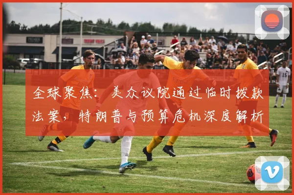 全球聚焦：美众议院通过临时拨款法案，特朗普与预算危机深度解析
