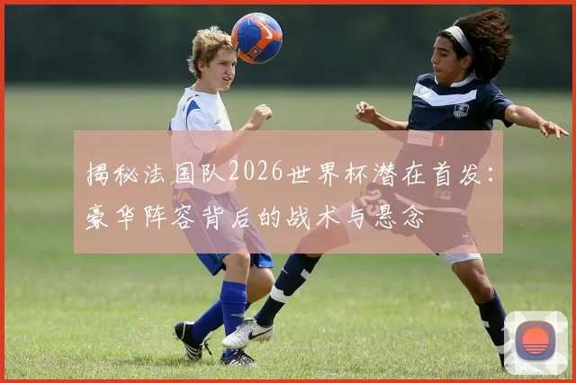 揭秘法国队2026世界杯潜在首发:豪华阵容背后的战术与悬念