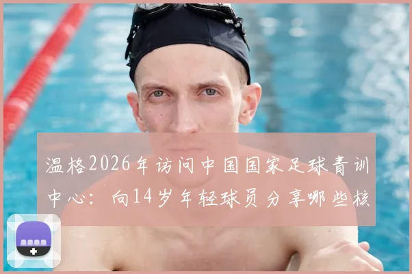 温格2026年访问中国国家足球青训中心：向14岁年轻球员分享哪些核心经验与实战建议？