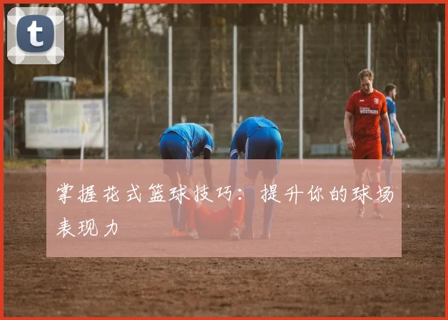掌握花式篮球技巧：提升你的球场表现力