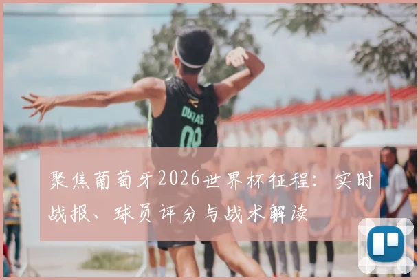 聚焦葡萄牙2026世界杯征程：实时战报、球员评分与战术解读