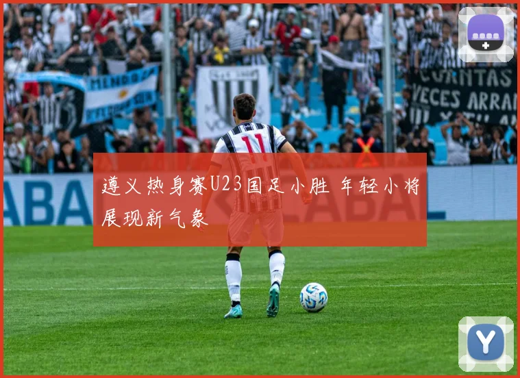 遵义热身赛U23国足小胜 年轻小将展现新气象