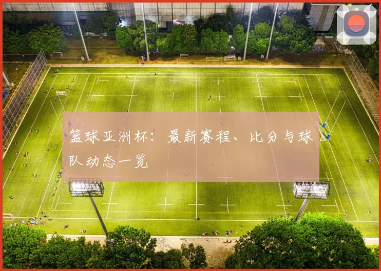 篮球亚洲杯：最新赛程、比分与球队动态一览