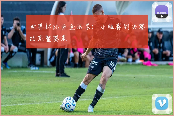 世界杯比分全记录:小组赛到决赛的完整赛果