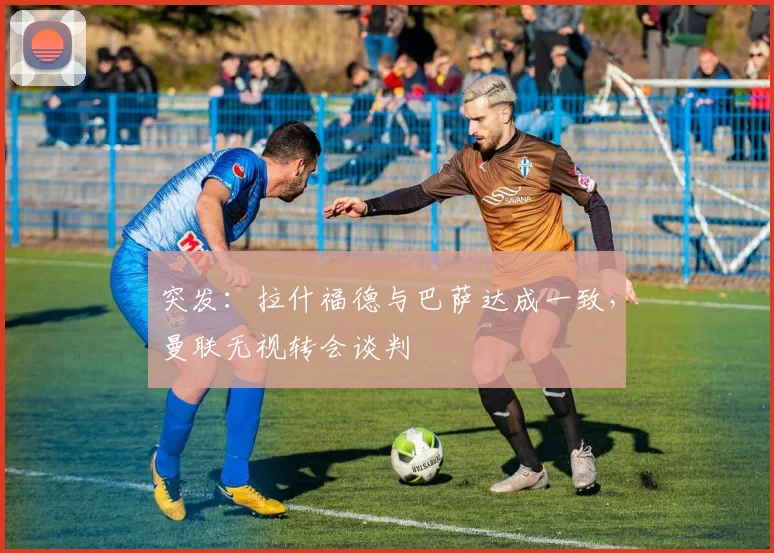 突发:拉什福德与巴萨达成一致,曼联无视转会谈判