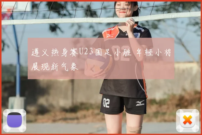 遵义热身赛U23国足小胜 年轻小将展现新气象