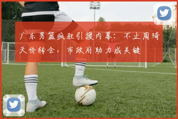 广东男篮疯狂引援内幕：不止周琦天价转会，市政府助力成关键