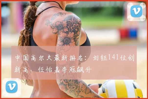 中国高尔夫最新排名：刘钰141位创新高，任怡嘉夺冠飙升