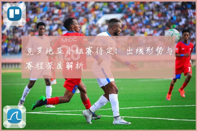 克罗地亚小组赛待定：出线形势与赛程深度解析