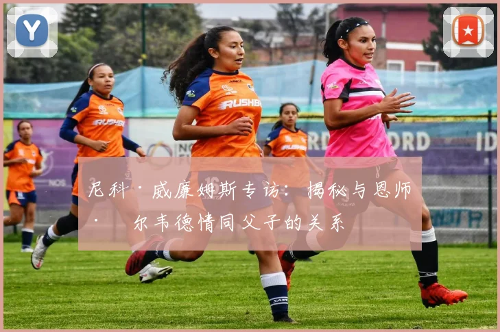 尼科·威廉姆斯专访:揭秘与恩师巴尔韦德情同父子的关系