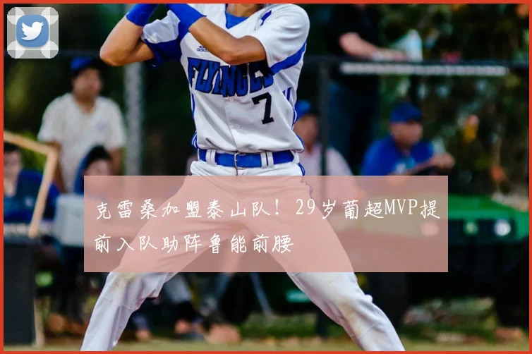 克雷桑加盟泰山队！29岁葡超MVP提前入队助阵鲁能前腰