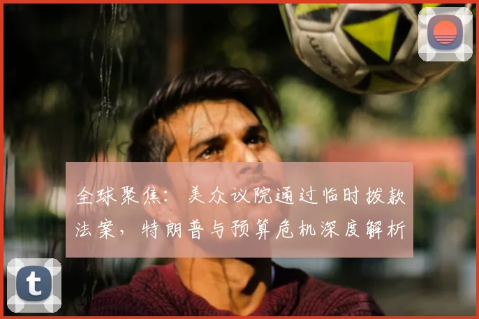全球聚焦：美众议院通过临时拨款法案，特朗普与预算危机深度解析