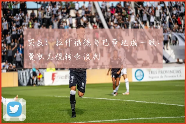 突发:拉什福德与巴萨达成一致,曼联无视转会谈判
