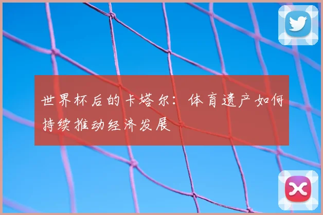 世界杯后的卡塔尔：体育遗产如何持续推动经济发展